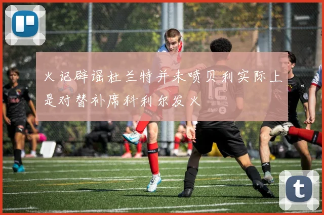 火记辟谣杜兰特并未喷贝利实际上是对替补席科利尔发火