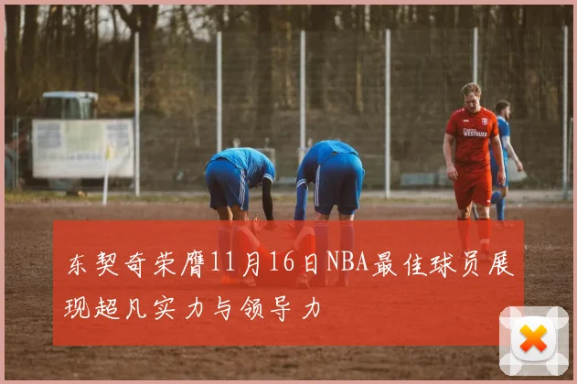 东契奇荣膺11月16日NBA最佳球员展现超凡实力与领导力