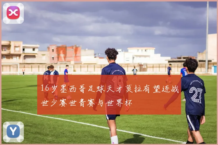 16岁墨西哥足球天才莫拉有望连战世少赛世青赛与世界杯