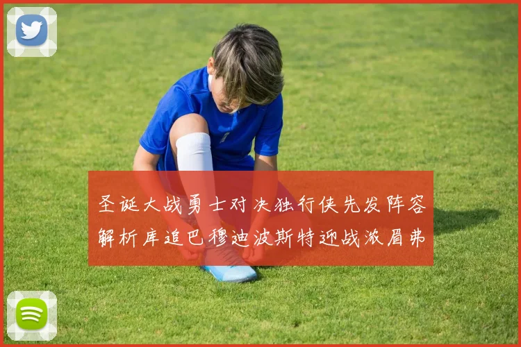 圣诞大战勇士对决独行侠先发阵容解析库追巴穆迪波斯特迎战浓眉弗拉格