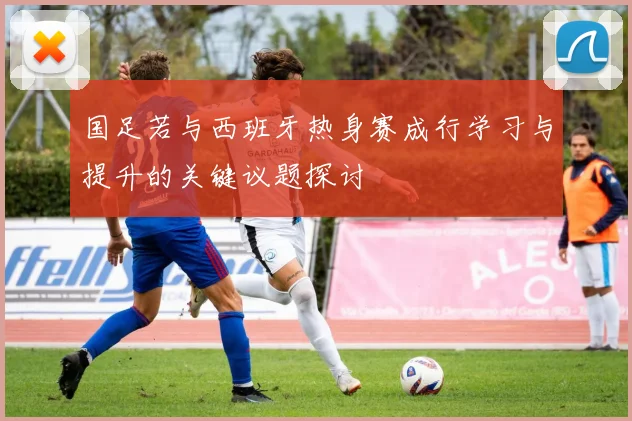 国足若与西班牙热身赛成行学习与提升的关键议题探讨