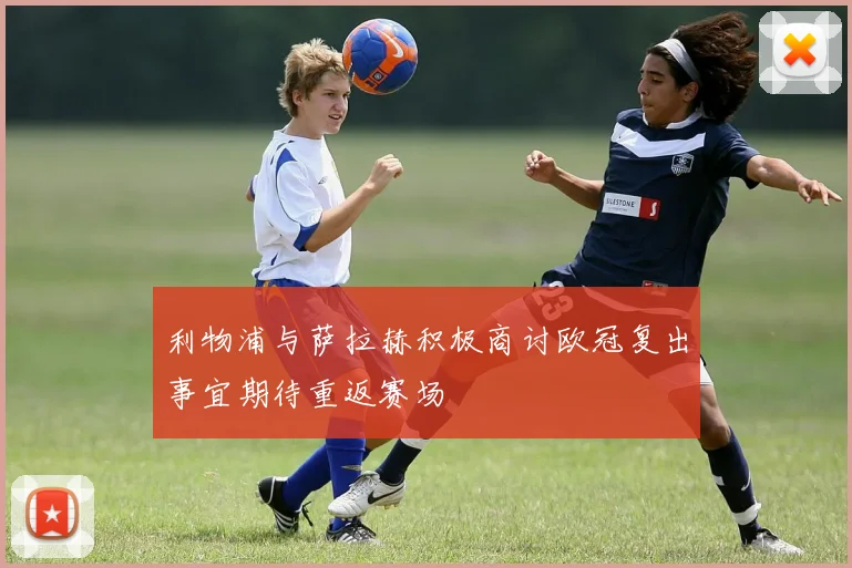 利物浦与萨拉赫积极商讨欧冠复出事宜期待重返赛场