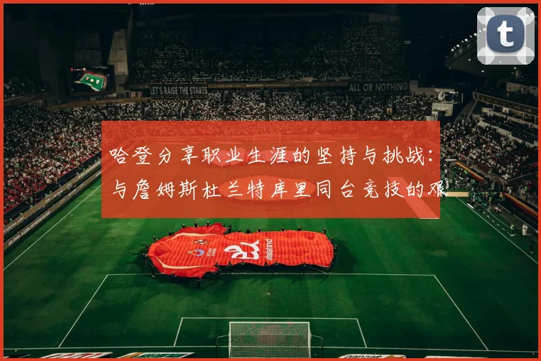 哈登分享职业生涯的坚持与挑战：与詹姆斯杜兰特库里同台竞技的艰辛