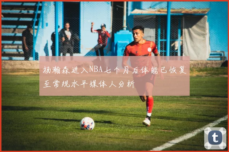 杨瀚森进入NBA七个月后体能已恢复至常规水平媒体人分析