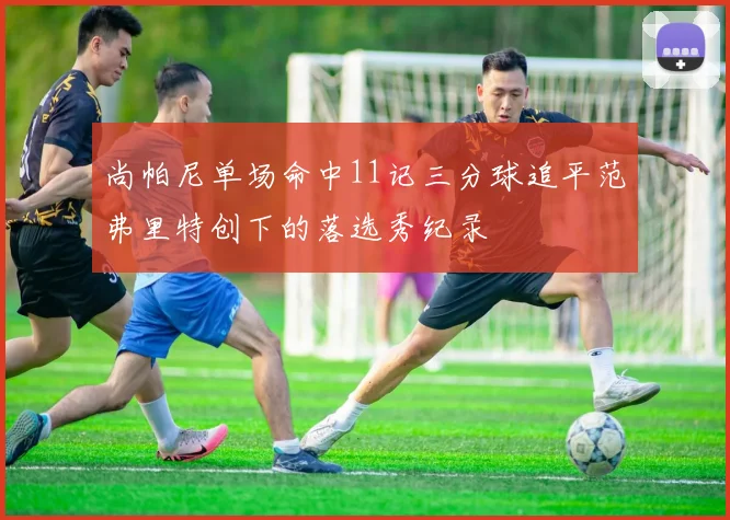 尚帕尼单场命中11记三分球追平范弗里特创下的落选秀纪录