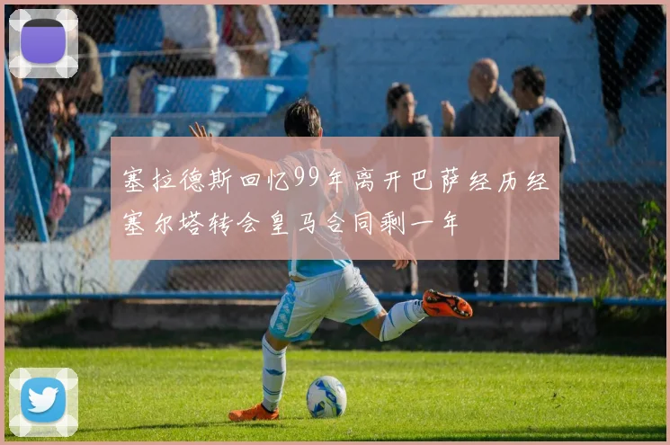 塞拉德斯回忆99年离开巴萨经历经塞尔塔转会皇马合同剩一年