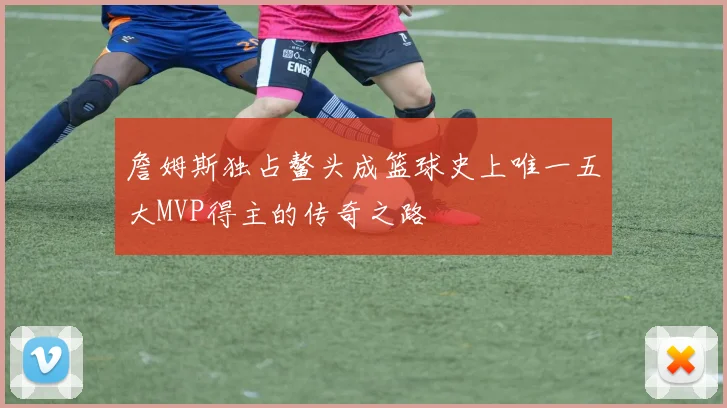 詹姆斯独占鳌头成篮球史上唯一五大MVP得主的传奇之路