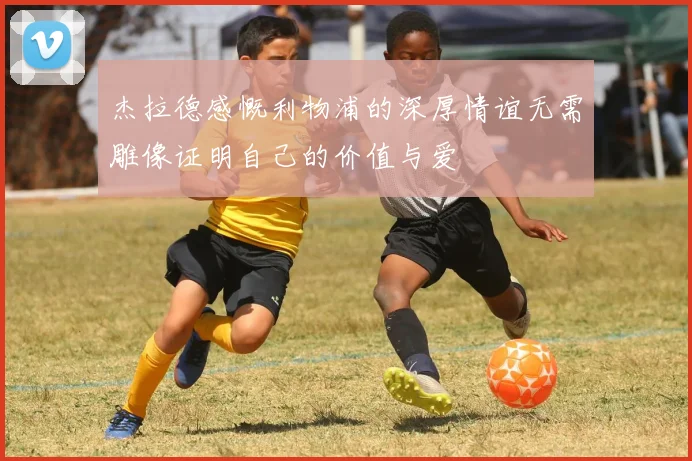 杰拉德感慨利物浦的深厚情谊无需雕像证明自己的价值与爱