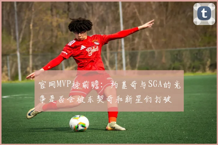 官网MVP榜前瞻：约基奇与SGA的竞争是否会被东契奇和新星们打破