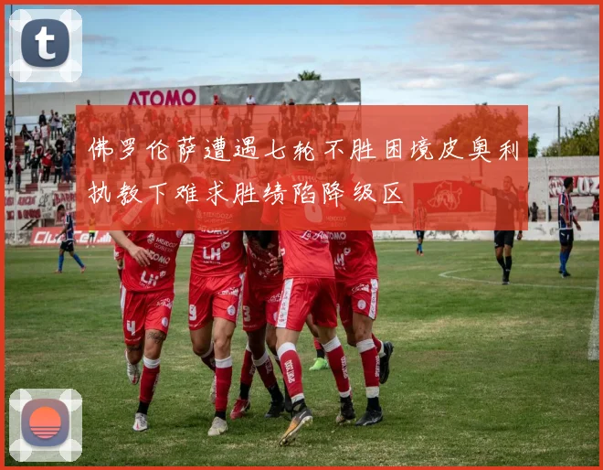 佛罗伦萨遭遇七轮不胜困境皮奥利执教下难求胜绩陷降级区
