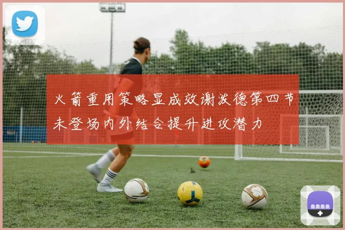 火箭重用策略显成效谢泼德第四节未登场内外结合提升进攻潜力
