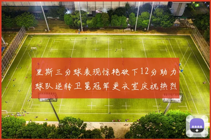里斯三分球表现惊艳砍下12分助力球队逆转卫冕冠军更衣室庆祝热烈