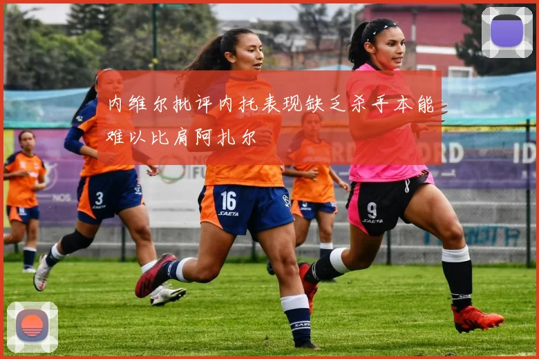 内维尔批评内托表现缺乏杀手本能难以比肩阿扎尔
