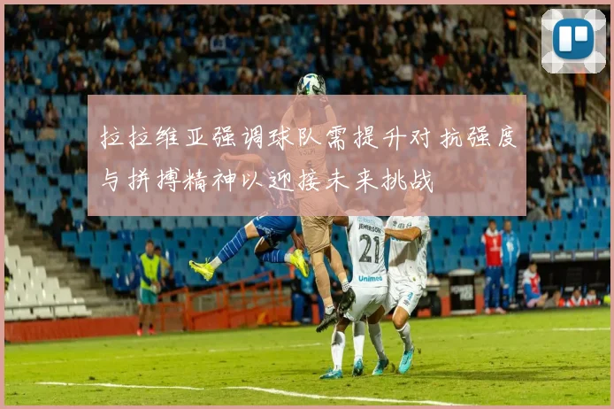 拉拉维亚强调球队需提升对抗强度与拼搏精神以迎接未来挑战