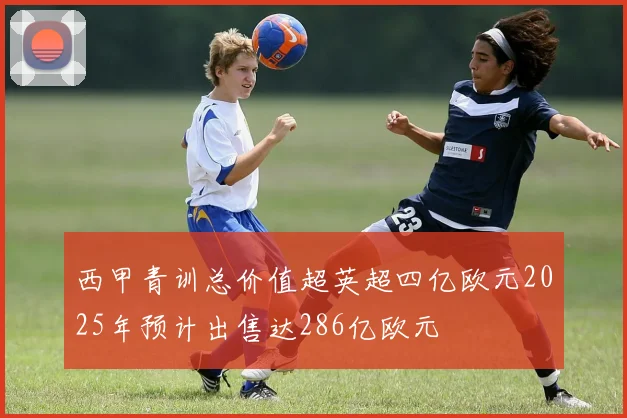 西甲青训总价值超英超四亿欧元2025年预计出售达286亿欧元