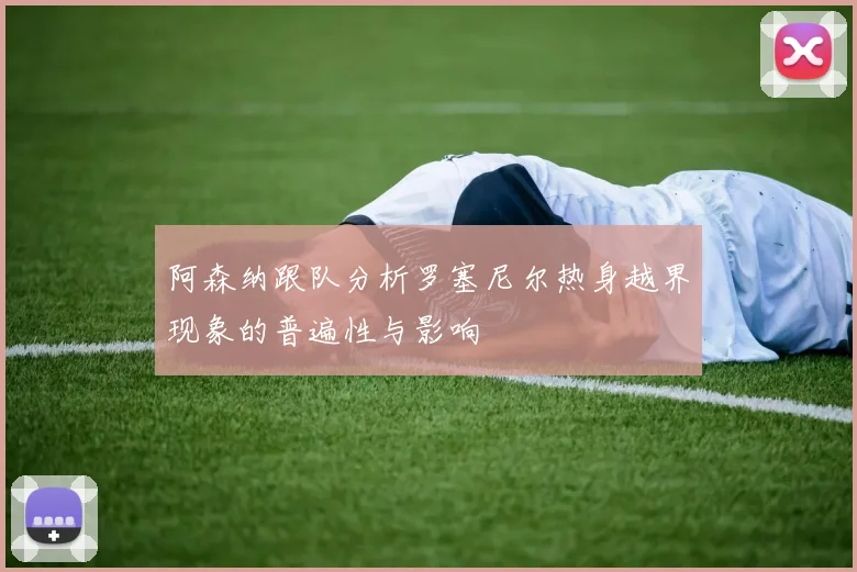 阿森纳跟队分析罗塞尼尔热身越界现象的普遍性与影响