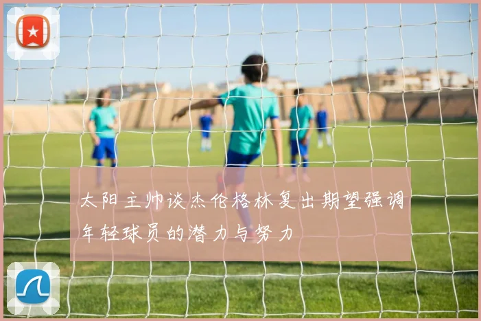 太阳主帅谈杰伦格林复出期望强调年轻球员的潜力与努力