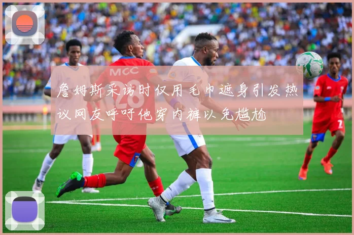 詹姆斯采访时仅用毛巾遮身引发热议网友呼吁他穿内裤以免尴尬
