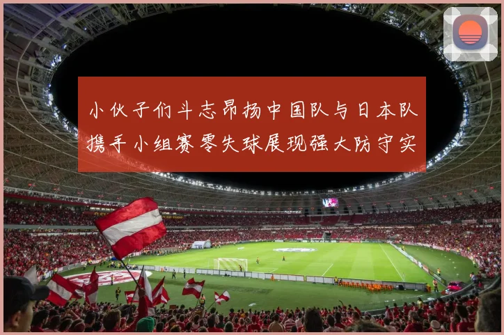 小伙子们斗志昂扬中国队与日本队携手小组赛零失球展现强大防守实力