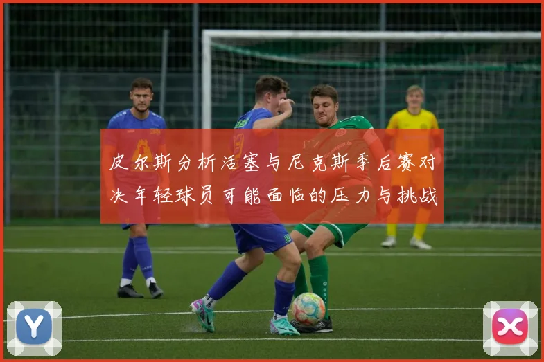 皮尔斯分析活塞与尼克斯季后赛对决年轻球员可能面临的压力与挑战