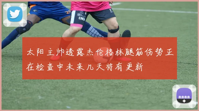 太阳主帅透露杰伦格林腿筋伤势正在检查中未来几天将有更新