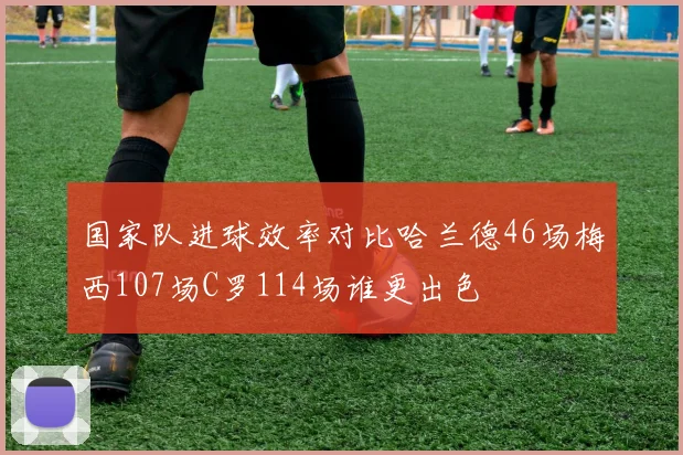 国家队进球效率对比哈兰德46场梅西107场C罗114场谁更出色