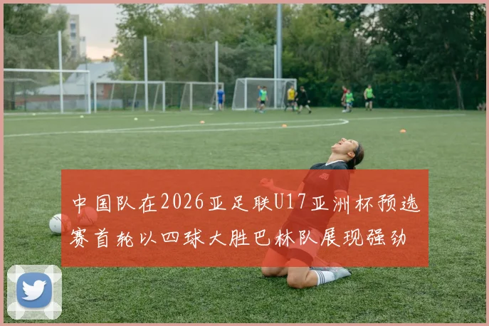 中国队在2026亚足联U17亚洲杯预选赛首轮以四球大胜巴林队展现强劲实力