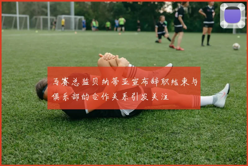 马赛总监贝纳蒂亚宣布辞职结束与俱乐部的合作关系引发关注