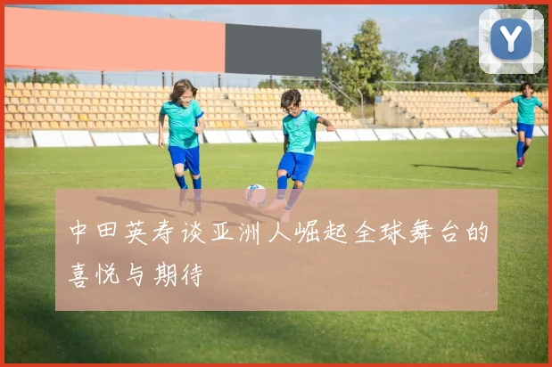 中田英寿谈亚洲人崛起全球舞台的喜悦与期待