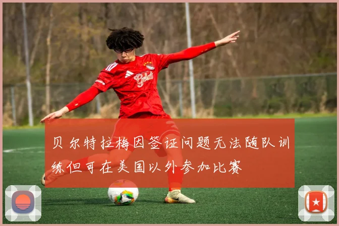 贝尔特拉梅因签证问题无法随队训练但可在美国以外参加比赛