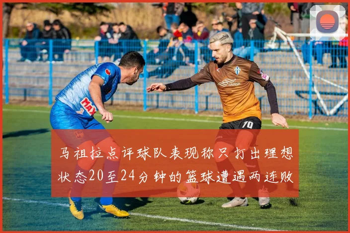 马祖拉点评球队表现称只打出理想状态20至24分钟的篮球遭遇两连败