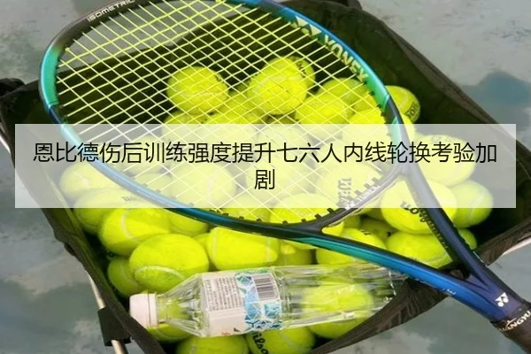 恩比德伤后训练强度提升七六人内线轮换考验加剧
